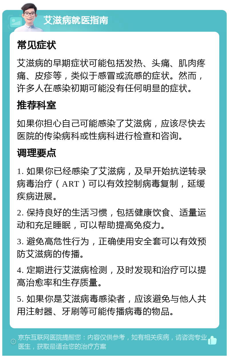 艾滋病就医指南 常见症状 艾滋病的早期症状可能包括发热、头痛、肌肉疼痛、皮疹等，类似于感冒或流感的症状。然而，许多人在感染初期可能没有任何明显的症状。 推荐科室 如果你担心自己可能感染了艾滋病，应该尽快去医院的传染病科或性病科进行检查和咨询。 调理要点 1. 如果你已经感染了艾滋病，及早开始抗逆转录病毒治疗（ART）可以有效控制病毒复制，延缓疾病进展。 2. 保持良好的生活习惯，包括健康饮食、适量运动和充足睡眠，可以帮助提高免疫力。 3. 避免高危性行为，正确使用安全套可以有效预防艾滋病的传播。 4. 定期进行艾滋病检测，及时发现和治疗可以提高治愈率和生存质量。 5. 如果你是艾滋病毒感染者，应该避免与他人共用注射器、牙刷等可能传播病毒的物品。