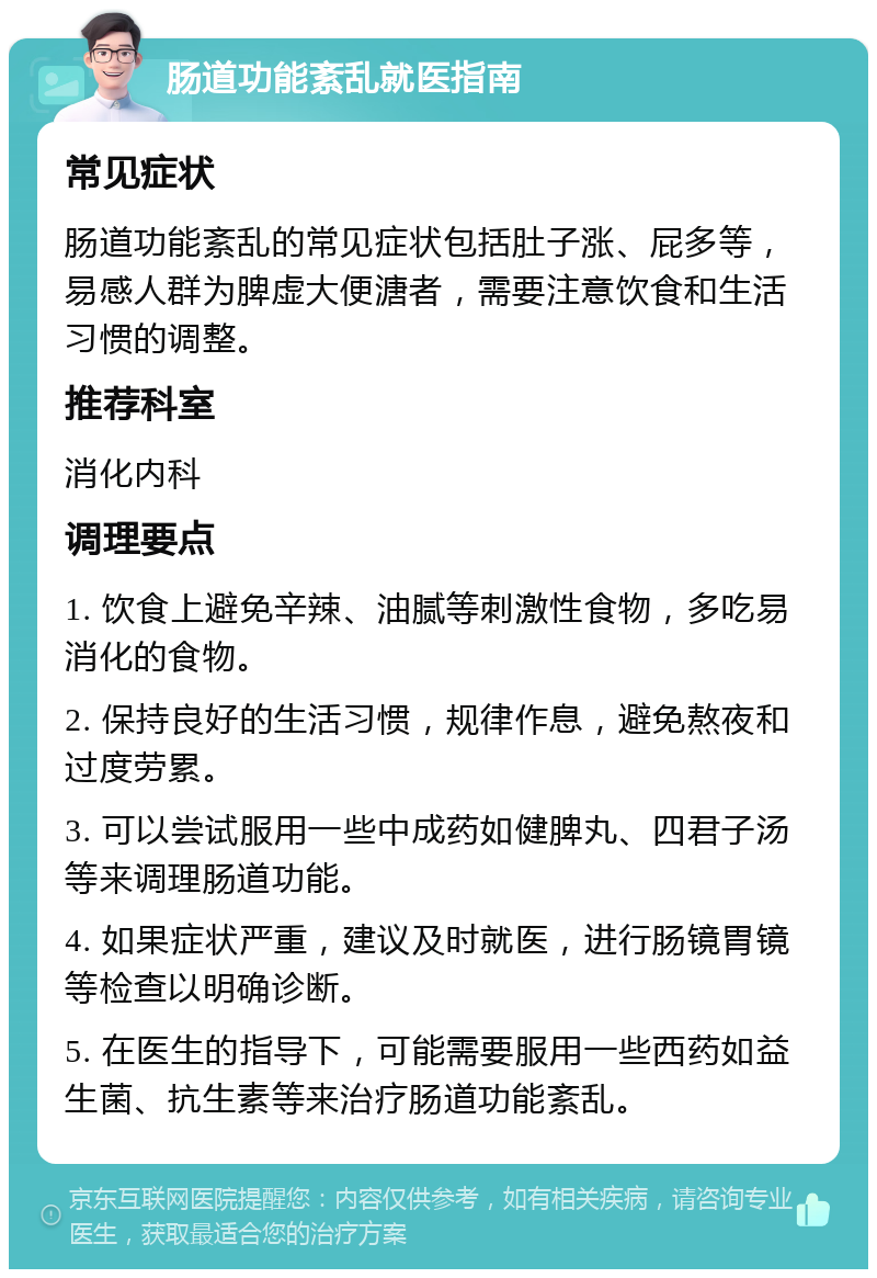 肠道功能紊乱就医指南 常见症状 肠道功能紊乱的常见症状包括肚子涨、屁多等，易感人群为脾虚大便溏者，需要注意饮食和生活习惯的调整。 推荐科室 消化内科 调理要点 1. 饮食上避免辛辣、油腻等刺激性食物，多吃易消化的食物。 2. 保持良好的生活习惯，规律作息，避免熬夜和过度劳累。 3. 可以尝试服用一些中成药如健脾丸、四君子汤等来调理肠道功能。 4. 如果症状严重，建议及时就医，进行肠镜胃镜等检查以明确诊断。 5. 在医生的指导下，可能需要服用一些西药如益生菌、抗生素等来治疗肠道功能紊乱。