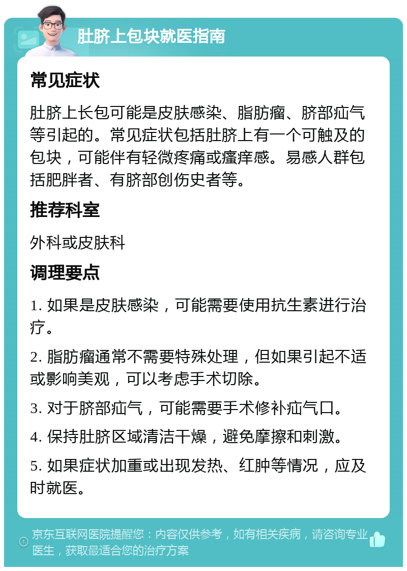 肚脐上包块就医指南 常见症状 肚脐上长包可能是皮肤感染、脂肪瘤、脐部疝气等引起的。常见症状包括肚脐上有一个可触及的包块，可能伴有轻微疼痛或瘙痒感。易感人群包括肥胖者、有脐部创伤史者等。 推荐科室 外科或皮肤科 调理要点 1. 如果是皮肤感染，可能需要使用抗生素进行治疗。 2. 脂肪瘤通常不需要特殊处理，但如果引起不适或影响美观，可以考虑手术切除。 3. 对于脐部疝气，可能需要手术修补疝气口。 4. 保持肚脐区域清洁干燥，避免摩擦和刺激。 5. 如果症状加重或出现发热、红肿等情况，应及时就医。