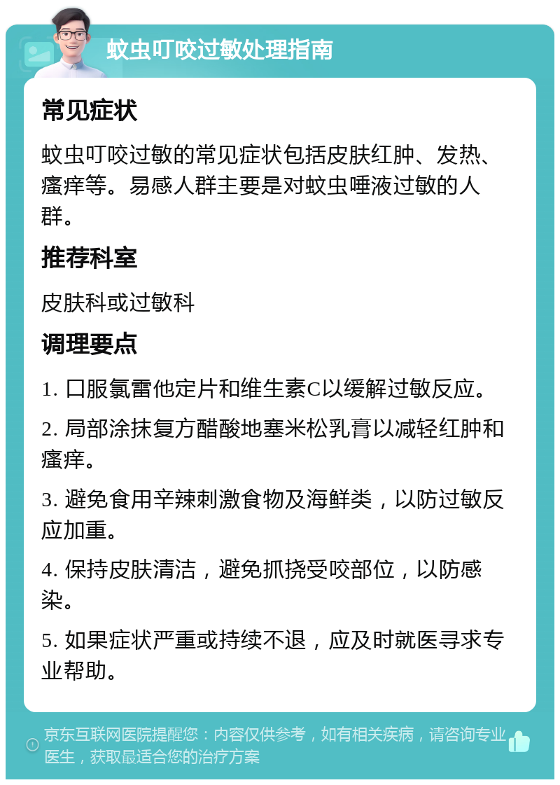 蚊虫叮咬过敏处理指南 常见症状 蚊虫叮咬过敏的常见症状包括皮肤红肿、发热、瘙痒等。易感人群主要是对蚊虫唾液过敏的人群。 推荐科室 皮肤科或过敏科 调理要点 1. 口服氯雷他定片和维生素C以缓解过敏反应。 2. 局部涂抹复方醋酸地塞米松乳膏以减轻红肿和瘙痒。 3. 避免食用辛辣刺激食物及海鲜类，以防过敏反应加重。 4. 保持皮肤清洁，避免抓挠受咬部位，以防感染。 5. 如果症状严重或持续不退，应及时就医寻求专业帮助。