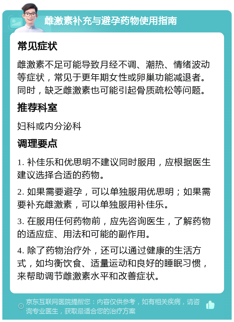 雌激素补充与避孕药物使用指南 常见症状 雌激素不足可能导致月经不调、潮热、情绪波动等症状，常见于更年期女性或卵巢功能减退者。同时，缺乏雌激素也可能引起骨质疏松等问题。 推荐科室 妇科或内分泌科 调理要点 1. 补佳乐和优思明不建议同时服用，应根据医生建议选择合适的药物。 2. 如果需要避孕，可以单独服用优思明；如果需要补充雌激素，可以单独服用补佳乐。 3. 在服用任何药物前，应先咨询医生，了解药物的适应症、用法和可能的副作用。 4. 除了药物治疗外，还可以通过健康的生活方式，如均衡饮食、适量运动和良好的睡眠习惯，来帮助调节雌激素水平和改善症状。