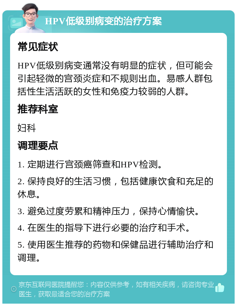 HPV低级别病变的治疗方案 常见症状 HPV低级别病变通常没有明显的症状，但可能会引起轻微的宫颈炎症和不规则出血。易感人群包括性生活活跃的女性和免疫力较弱的人群。 推荐科室 妇科 调理要点 1. 定期进行宫颈癌筛查和HPV检测。 2. 保持良好的生活习惯，包括健康饮食和充足的休息。 3. 避免过度劳累和精神压力，保持心情愉快。 4. 在医生的指导下进行必要的治疗和手术。 5. 使用医生推荐的药物和保健品进行辅助治疗和调理。