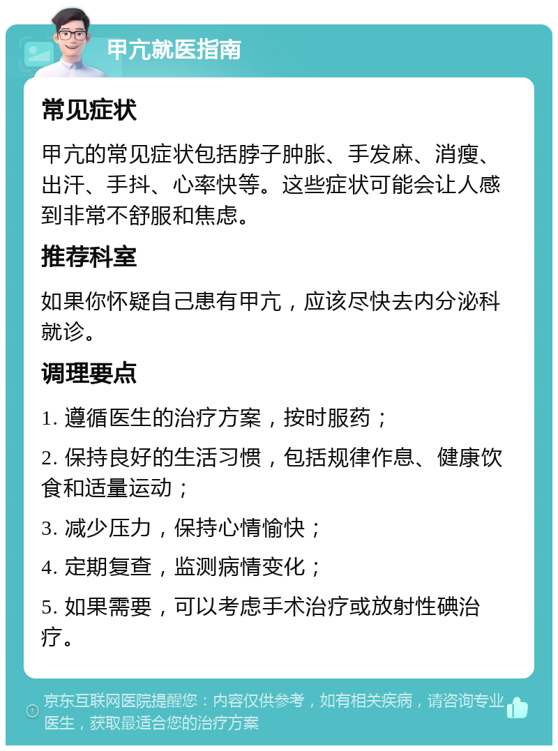 甲亢就医指南 常见症状 甲亢的常见症状包括脖子肿胀、手发麻、消瘦、出汗、手抖、心率快等。这些症状可能会让人感到非常不舒服和焦虑。 推荐科室 如果你怀疑自己患有甲亢，应该尽快去内分泌科就诊。 调理要点 1. 遵循医生的治疗方案，按时服药； 2. 保持良好的生活习惯，包括规律作息、健康饮食和适量运动； 3. 减少压力，保持心情愉快； 4. 定期复查，监测病情变化； 5. 如果需要，可以考虑手术治疗或放射性碘治疗。