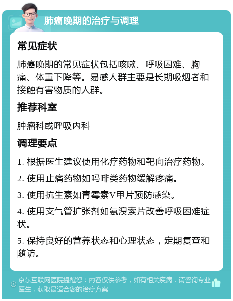 肺癌晚期的治疗与调理 常见症状 肺癌晚期的常见症状包括咳嗽、呼吸困难、胸痛、体重下降等。易感人群主要是长期吸烟者和接触有害物质的人群。 推荐科室 肿瘤科或呼吸内科 调理要点 1. 根据医生建议使用化疗药物和靶向治疗药物。 2. 使用止痛药物如吗啡类药物缓解疼痛。 3. 使用抗生素如青霉素V甲片预防感染。 4. 使用支气管扩张剂如氨溴索片改善呼吸困难症状。 5. 保持良好的营养状态和心理状态，定期复查和随访。