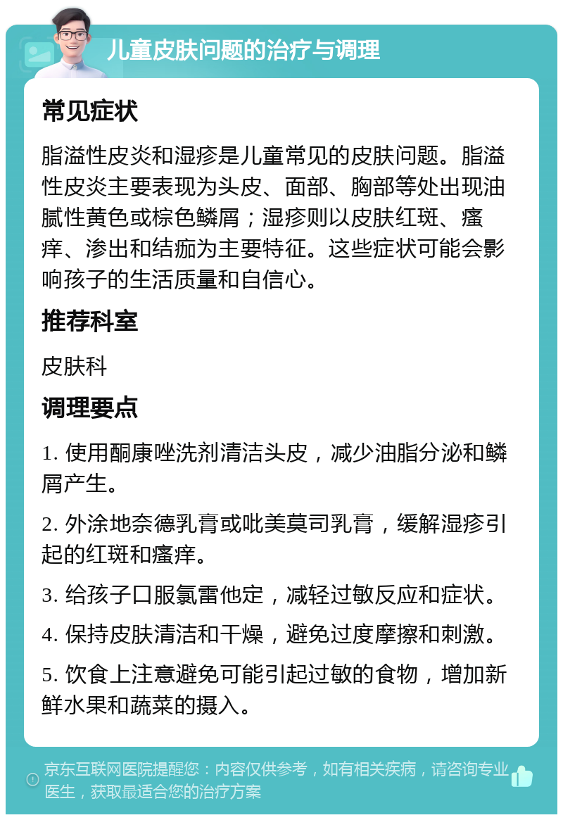 儿童皮肤问题的治疗与调理 常见症状 脂溢性皮炎和湿疹是儿童常见的皮肤问题。脂溢性皮炎主要表现为头皮、面部、胸部等处出现油腻性黄色或棕色鳞屑；湿疹则以皮肤红斑、瘙痒、渗出和结痂为主要特征。这些症状可能会影响孩子的生活质量和自信心。 推荐科室 皮肤科 调理要点 1. 使用酮康唑洗剂清洁头皮，减少油脂分泌和鳞屑产生。 2. 外涂地奈德乳膏或吡美莫司乳膏，缓解湿疹引起的红斑和瘙痒。 3. 给孩子口服氯雷他定，减轻过敏反应和症状。 4. 保持皮肤清洁和干燥，避免过度摩擦和刺激。 5. 饮食上注意避免可能引起过敏的食物，增加新鲜水果和蔬菜的摄入。