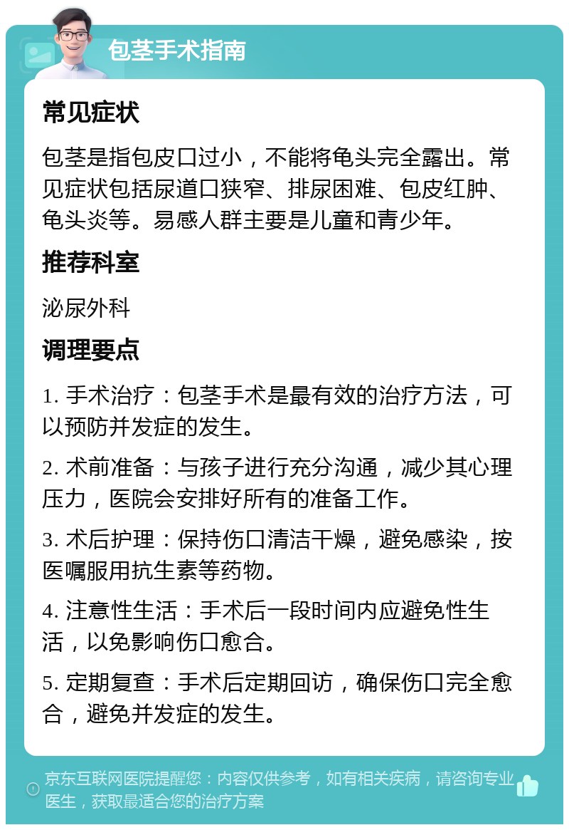 包茎手术指南 常见症状 包茎是指包皮口过小，不能将龟头完全露出。常见症状包括尿道口狭窄、排尿困难、包皮红肿、龟头炎等。易感人群主要是儿童和青少年。 推荐科室 泌尿外科 调理要点 1. 手术治疗：包茎手术是最有效的治疗方法，可以预防并发症的发生。 2. 术前准备：与孩子进行充分沟通，减少其心理压力，医院会安排好所有的准备工作。 3. 术后护理：保持伤口清洁干燥，避免感染，按医嘱服用抗生素等药物。 4. 注意性生活：手术后一段时间内应避免性生活，以免影响伤口愈合。 5. 定期复查：手术后定期回访，确保伤口完全愈合，避免并发症的发生。