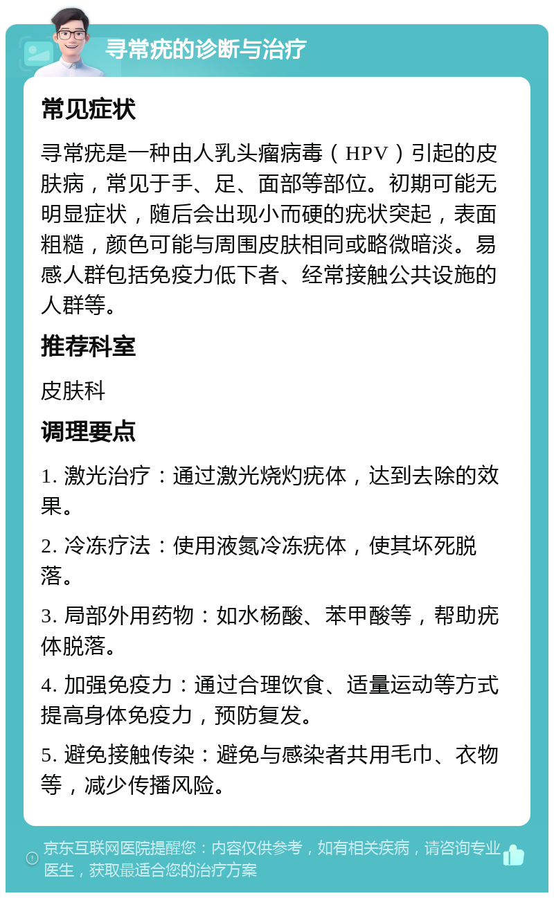 寻常疣的诊断与治疗 常见症状 寻常疣是一种由人乳头瘤病毒（HPV）引起的皮肤病，常见于手、足、面部等部位。初期可能无明显症状，随后会出现小而硬的疣状突起，表面粗糙，颜色可能与周围皮肤相同或略微暗淡。易感人群包括免疫力低下者、经常接触公共设施的人群等。 推荐科室 皮肤科 调理要点 1. 激光治疗：通过激光烧灼疣体，达到去除的效果。 2. 冷冻疗法：使用液氮冷冻疣体，使其坏死脱落。 3. 局部外用药物：如水杨酸、苯甲酸等，帮助疣体脱落。 4. 加强免疫力：通过合理饮食、适量运动等方式提高身体免疫力，预防复发。 5. 避免接触传染：避免与感染者共用毛巾、衣物等，减少传播风险。