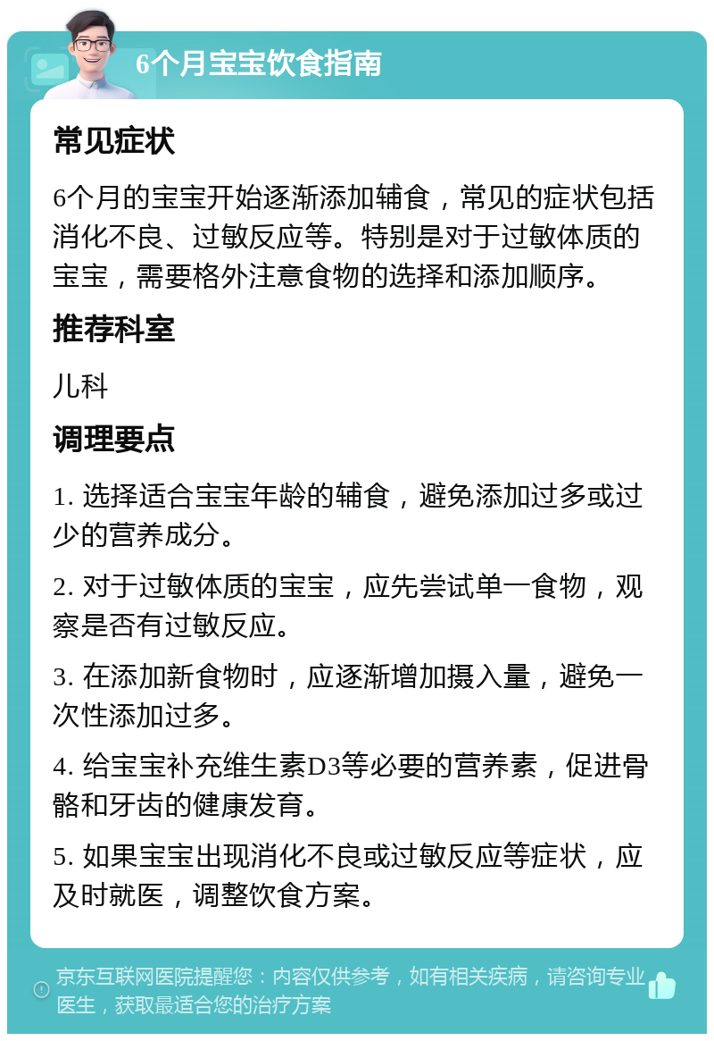 6个月宝宝饮食指南 常见症状 6个月的宝宝开始逐渐添加辅食，常见的症状包括消化不良、过敏反应等。特别是对于过敏体质的宝宝，需要格外注意食物的选择和添加顺序。 推荐科室 儿科 调理要点 1. 选择适合宝宝年龄的辅食，避免添加过多或过少的营养成分。 2. 对于过敏体质的宝宝，应先尝试单一食物，观察是否有过敏反应。 3. 在添加新食物时，应逐渐增加摄入量，避免一次性添加过多。 4. 给宝宝补充维生素D3等必要的营养素，促进骨骼和牙齿的健康发育。 5. 如果宝宝出现消化不良或过敏反应等症状，应及时就医，调整饮食方案。