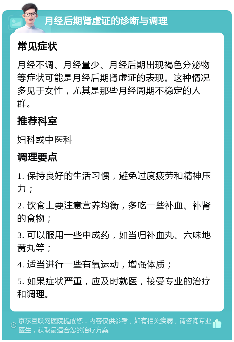 月经后期肾虚证的诊断与调理 常见症状 月经不调、月经量少、月经后期出现褐色分泌物等症状可能是月经后期肾虚证的表现。这种情况多见于女性，尤其是那些月经周期不稳定的人群。 推荐科室 妇科或中医科 调理要点 1. 保持良好的生活习惯，避免过度疲劳和精神压力； 2. 饮食上要注意营养均衡，多吃一些补血、补肾的食物； 3. 可以服用一些中成药，如当归补血丸、六味地黄丸等； 4. 适当进行一些有氧运动，增强体质； 5. 如果症状严重，应及时就医，接受专业的治疗和调理。