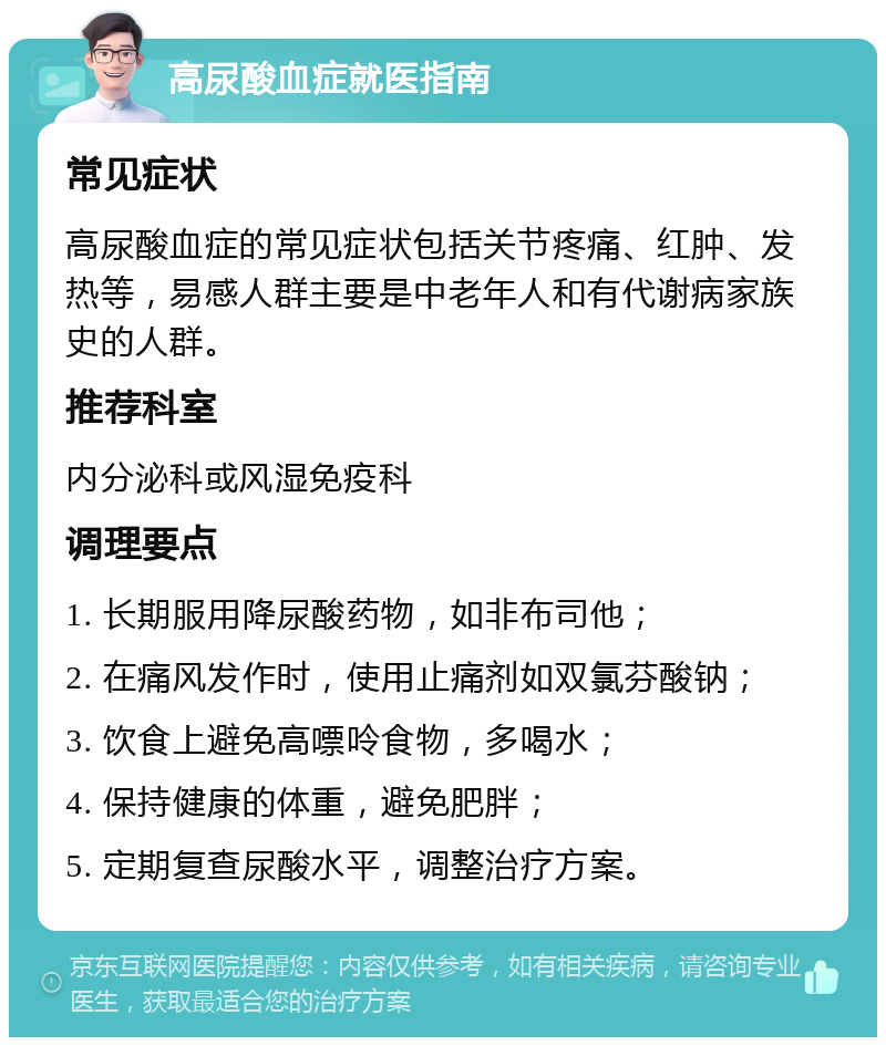 高尿酸血症就医指南 常见症状 高尿酸血症的常见症状包括关节疼痛、红肿、发热等，易感人群主要是中老年人和有代谢病家族史的人群。 推荐科室 内分泌科或风湿免疫科 调理要点 1. 长期服用降尿酸药物，如非布司他； 2. 在痛风发作时，使用止痛剂如双氯芬酸钠； 3. 饮食上避免高嘌呤食物，多喝水； 4. 保持健康的体重，避免肥胖； 5. 定期复查尿酸水平，调整治疗方案。