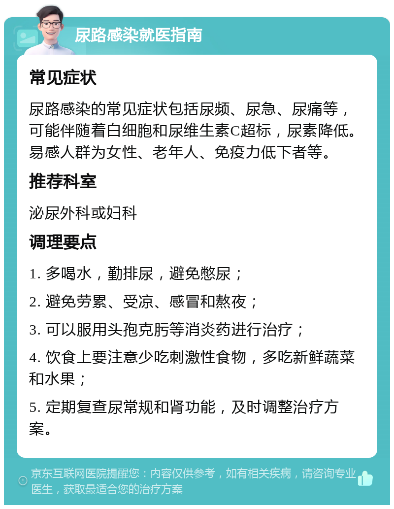 尿路感染就医指南 常见症状 尿路感染的常见症状包括尿频、尿急、尿痛等，可能伴随着白细胞和尿维生素C超标，尿素降低。易感人群为女性、老年人、免疫力低下者等。 推荐科室 泌尿外科或妇科 调理要点 1. 多喝水，勤排尿，避免憋尿； 2. 避免劳累、受凉、感冒和熬夜； 3. 可以服用头孢克肟等消炎药进行治疗； 4. 饮食上要注意少吃刺激性食物，多吃新鲜蔬菜和水果； 5. 定期复查尿常规和肾功能，及时调整治疗方案。