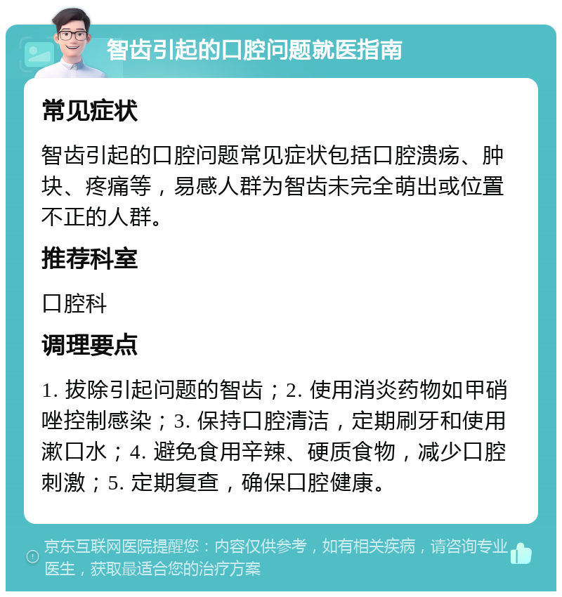 智齿引起的口腔问题就医指南 常见症状 智齿引起的口腔问题常见症状包括口腔溃疡、肿块、疼痛等，易感人群为智齿未完全萌出或位置不正的人群。 推荐科室 口腔科 调理要点 1. 拔除引起问题的智齿；2. 使用消炎药物如甲硝唑控制感染；3. 保持口腔清洁，定期刷牙和使用漱口水；4. 避免食用辛辣、硬质食物，减少口腔刺激；5. 定期复查，确保口腔健康。