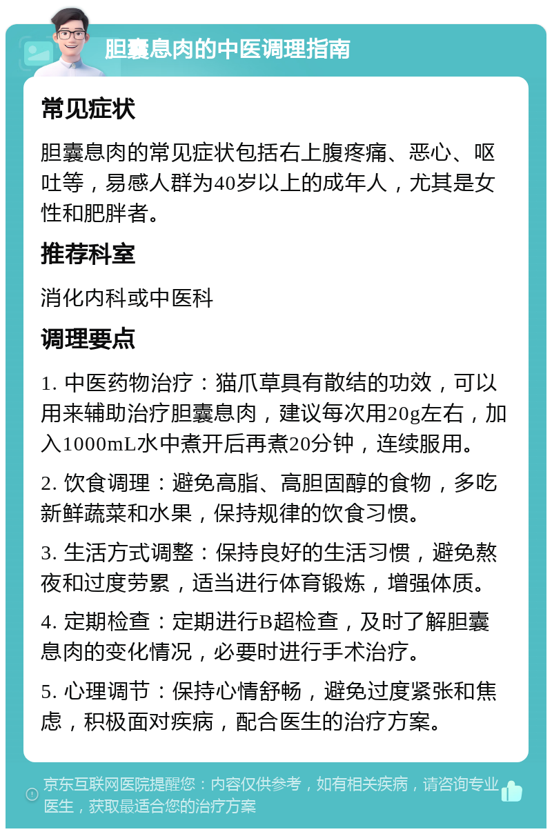 胆囊息肉的中医调理指南 常见症状 胆囊息肉的常见症状包括右上腹疼痛、恶心、呕吐等，易感人群为40岁以上的成年人，尤其是女性和肥胖者。 推荐科室 消化内科或中医科 调理要点 1. 中医药物治疗：猫爪草具有散结的功效，可以用来辅助治疗胆囊息肉，建议每次用20g左右，加入1000mL水中煮开后再煮20分钟，连续服用。 2. 饮食调理：避免高脂、高胆固醇的食物，多吃新鲜蔬菜和水果，保持规律的饮食习惯。 3. 生活方式调整：保持良好的生活习惯，避免熬夜和过度劳累，适当进行体育锻炼，增强体质。 4. 定期检查：定期进行B超检查，及时了解胆囊息肉的变化情况，必要时进行手术治疗。 5. 心理调节：保持心情舒畅，避免过度紧张和焦虑，积极面对疾病，配合医生的治疗方案。