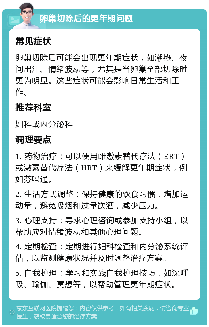 卵巢切除后的更年期问题 常见症状 卵巢切除后可能会出现更年期症状，如潮热、夜间出汗、情绪波动等，尤其是当卵巢全部切除时更为明显。这些症状可能会影响日常生活和工作。 推荐科室 妇科或内分泌科 调理要点 1. 药物治疗：可以使用雌激素替代疗法（ERT）或激素替代疗法（HRT）来缓解更年期症状，例如芬吗通。 2. 生活方式调整：保持健康的饮食习惯，增加运动量，避免吸烟和过量饮酒，减少压力。 3. 心理支持：寻求心理咨询或参加支持小组，以帮助应对情绪波动和其他心理问题。 4. 定期检查：定期进行妇科检查和内分泌系统评估，以监测健康状况并及时调整治疗方案。 5. 自我护理：学习和实践自我护理技巧，如深呼吸、瑜伽、冥想等，以帮助管理更年期症状。