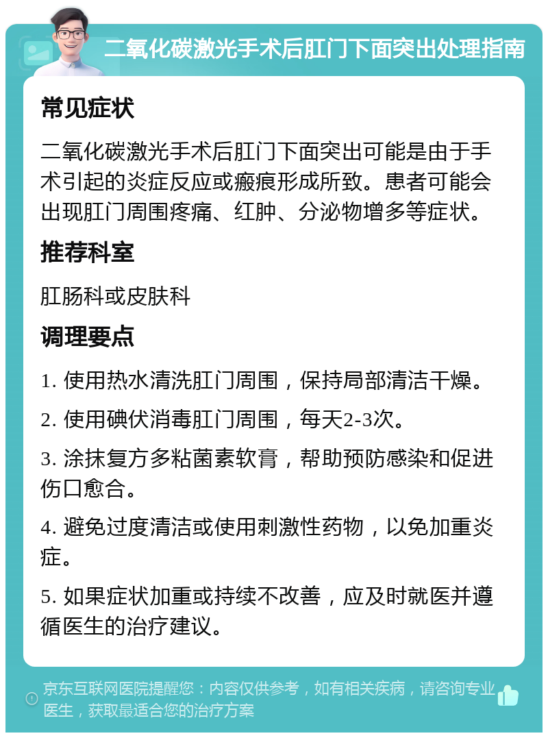 二氧化碳激光手术后肛门下面突出处理指南 常见症状 二氧化碳激光手术后肛门下面突出可能是由于手术引起的炎症反应或瘢痕形成所致。患者可能会出现肛门周围疼痛、红肿、分泌物增多等症状。 推荐科室 肛肠科或皮肤科 调理要点 1. 使用热水清洗肛门周围，保持局部清洁干燥。 2. 使用碘伏消毒肛门周围，每天2-3次。 3. 涂抹复方多粘菌素软膏，帮助预防感染和促进伤口愈合。 4. 避免过度清洁或使用刺激性药物，以免加重炎症。 5. 如果症状加重或持续不改善，应及时就医并遵循医生的治疗建议。