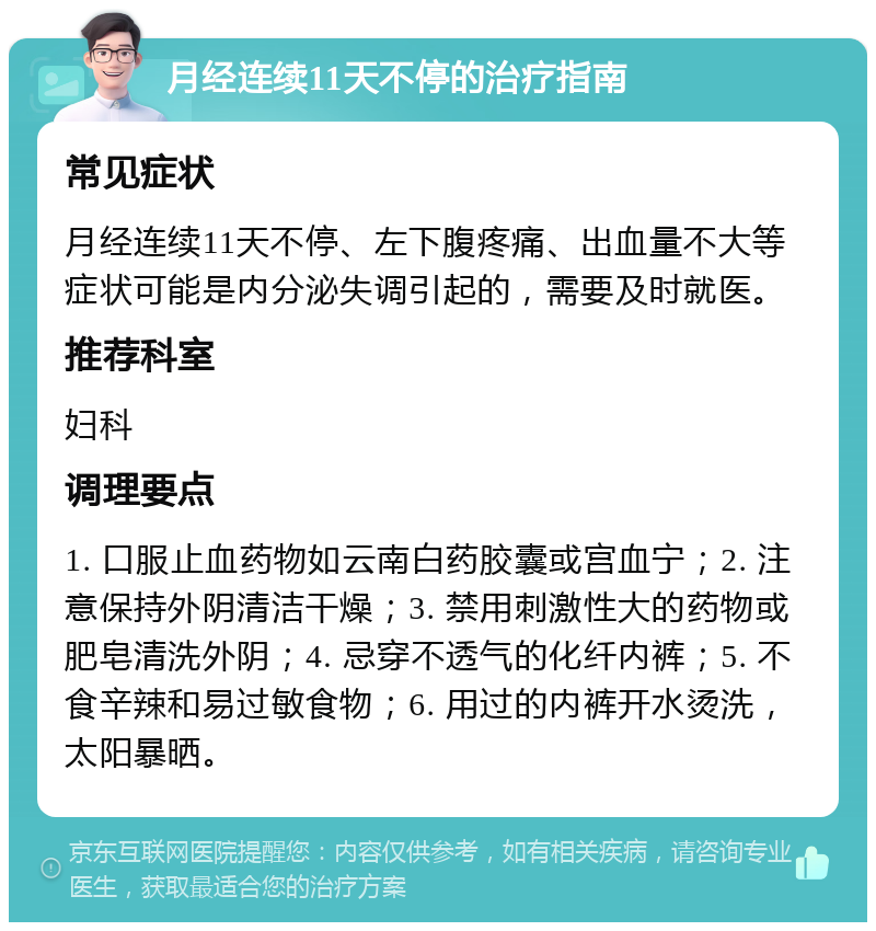 月经连续11天不停的治疗指南 常见症状 月经连续11天不停、左下腹疼痛、出血量不大等症状可能是内分泌失调引起的，需要及时就医。 推荐科室 妇科 调理要点 1. 口服止血药物如云南白药胶囊或宫血宁；2. 注意保持外阴清洁干燥；3. 禁用刺激性大的药物或肥皂清洗外阴；4. 忌穿不透气的化纤内裤；5. 不食辛辣和易过敏食物；6. 用过的内裤开水烫洗，太阳暴晒。