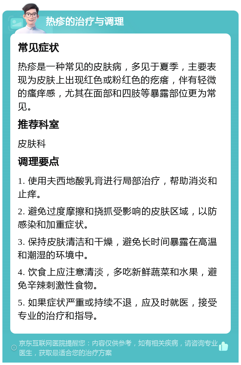 热疹的治疗与调理 常见症状 热疹是一种常见的皮肤病，多见于夏季，主要表现为皮肤上出现红色或粉红色的疙瘩，伴有轻微的瘙痒感，尤其在面部和四肢等暴露部位更为常见。 推荐科室 皮肤科 调理要点 1. 使用夫西地酸乳膏进行局部治疗，帮助消炎和止痒。 2. 避免过度摩擦和挠抓受影响的皮肤区域，以防感染和加重症状。 3. 保持皮肤清洁和干燥，避免长时间暴露在高温和潮湿的环境中。 4. 饮食上应注意清淡，多吃新鲜蔬菜和水果，避免辛辣刺激性食物。 5. 如果症状严重或持续不退，应及时就医，接受专业的治疗和指导。