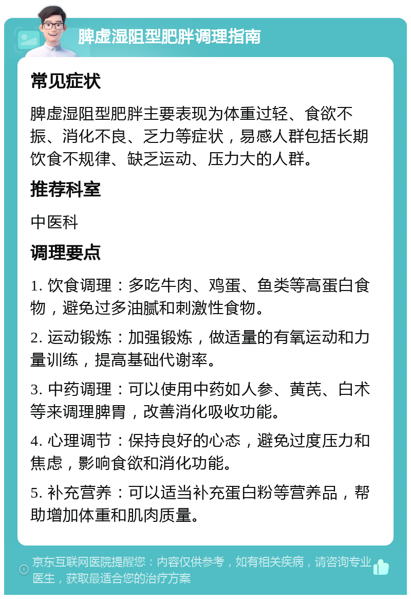 脾虚湿阻型肥胖调理指南 常见症状 脾虚湿阻型肥胖主要表现为体重过轻、食欲不振、消化不良、乏力等症状，易感人群包括长期饮食不规律、缺乏运动、压力大的人群。 推荐科室 中医科 调理要点 1. 饮食调理：多吃牛肉、鸡蛋、鱼类等高蛋白食物，避免过多油腻和刺激性食物。 2. 运动锻炼：加强锻炼，做适量的有氧运动和力量训练，提高基础代谢率。 3. 中药调理：可以使用中药如人参、黄芪、白术等来调理脾胃，改善消化吸收功能。 4. 心理调节：保持良好的心态，避免过度压力和焦虑，影响食欲和消化功能。 5. 补充营养：可以适当补充蛋白粉等营养品，帮助增加体重和肌肉质量。