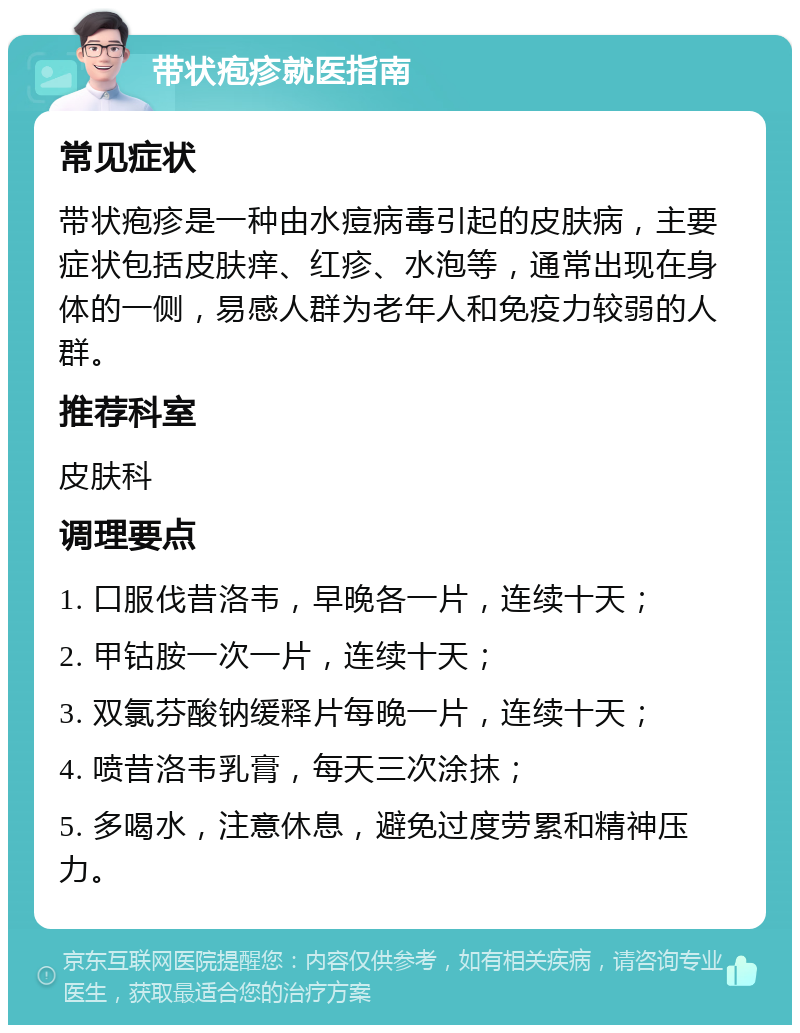 带状疱疹就医指南 常见症状 带状疱疹是一种由水痘病毒引起的皮肤病，主要症状包括皮肤痒、红疹、水泡等，通常出现在身体的一侧，易感人群为老年人和免疫力较弱的人群。 推荐科室 皮肤科 调理要点 1. 口服伐昔洛韦，早晚各一片，连续十天； 2. 甲钴胺一次一片，连续十天； 3. 双氯芬酸钠缓释片每晚一片，连续十天； 4. 喷昔洛韦乳膏，每天三次涂抹； 5. 多喝水，注意休息，避免过度劳累和精神压力。