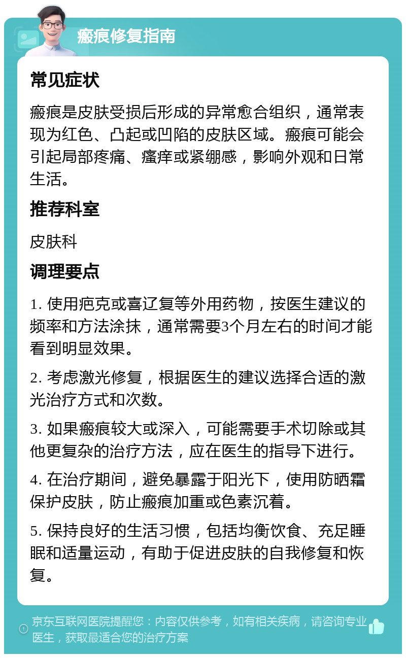 瘢痕修复指南 常见症状 瘢痕是皮肤受损后形成的异常愈合组织，通常表现为红色、凸起或凹陷的皮肤区域。瘢痕可能会引起局部疼痛、瘙痒或紧绷感，影响外观和日常生活。 推荐科室 皮肤科 调理要点 1. 使用疤克或喜辽复等外用药物，按医生建议的频率和方法涂抹，通常需要3个月左右的时间才能看到明显效果。 2. 考虑激光修复，根据医生的建议选择合适的激光治疗方式和次数。 3. 如果瘢痕较大或深入，可能需要手术切除或其他更复杂的治疗方法，应在医生的指导下进行。 4. 在治疗期间，避免暴露于阳光下，使用防晒霜保护皮肤，防止瘢痕加重或色素沉着。 5. 保持良好的生活习惯，包括均衡饮食、充足睡眠和适量运动，有助于促进皮肤的自我修复和恢复。