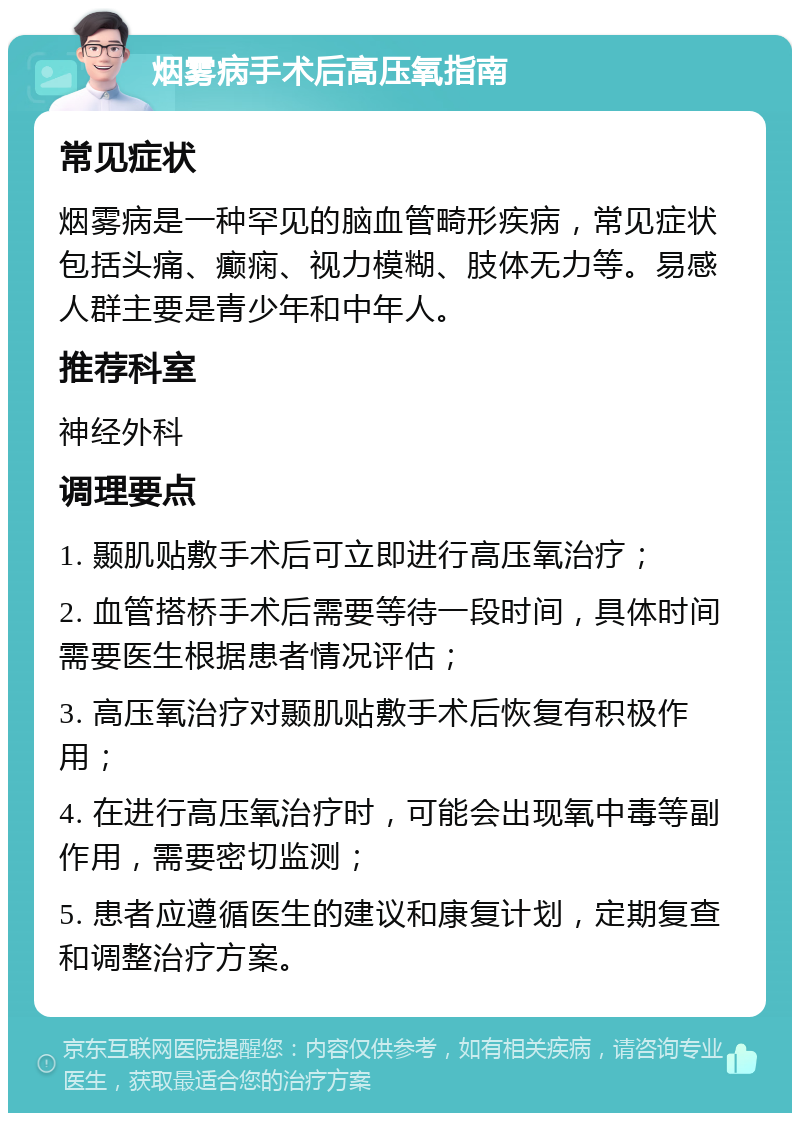 烟雾病手术后高压氧指南 常见症状 烟雾病是一种罕见的脑血管畸形疾病，常见症状包括头痛、癫痫、视力模糊、肢体无力等。易感人群主要是青少年和中年人。 推荐科室 神经外科 调理要点 1. 颞肌贴敷手术后可立即进行高压氧治疗； 2. 血管搭桥手术后需要等待一段时间，具体时间需要医生根据患者情况评估； 3. 高压氧治疗对颞肌贴敷手术后恢复有积极作用； 4. 在进行高压氧治疗时，可能会出现氧中毒等副作用，需要密切监测； 5. 患者应遵循医生的建议和康复计划，定期复查和调整治疗方案。