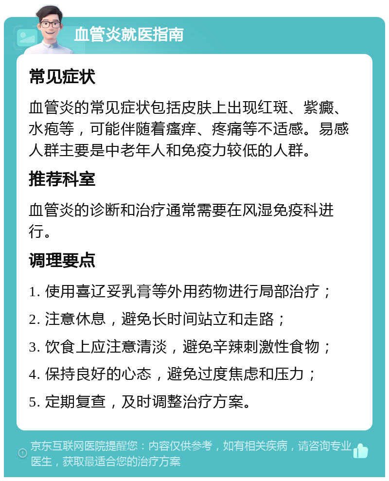 血管炎就医指南 常见症状 血管炎的常见症状包括皮肤上出现红斑、紫癜、水疱等，可能伴随着瘙痒、疼痛等不适感。易感人群主要是中老年人和免疫力较低的人群。 推荐科室 血管炎的诊断和治疗通常需要在风湿免疫科进行。 调理要点 1. 使用喜辽妥乳膏等外用药物进行局部治疗； 2. 注意休息，避免长时间站立和走路； 3. 饮食上应注意清淡，避免辛辣刺激性食物； 4. 保持良好的心态，避免过度焦虑和压力； 5. 定期复查，及时调整治疗方案。