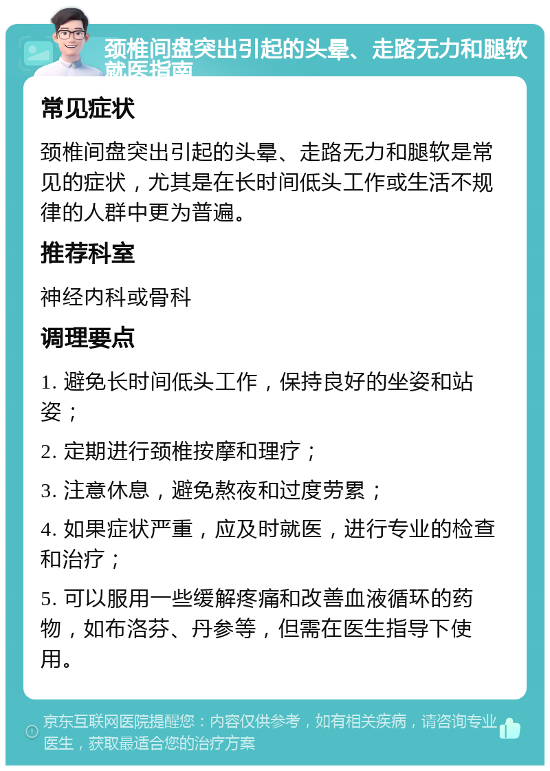 颈椎间盘突出引起的头晕、走路无力和腿软就医指南 常见症状 颈椎间盘突出引起的头晕、走路无力和腿软是常见的症状，尤其是在长时间低头工作或生活不规律的人群中更为普遍。 推荐科室 神经内科或骨科 调理要点 1. 避免长时间低头工作，保持良好的坐姿和站姿； 2. 定期进行颈椎按摩和理疗； 3. 注意休息，避免熬夜和过度劳累； 4. 如果症状严重，应及时就医，进行专业的检查和治疗； 5. 可以服用一些缓解疼痛和改善血液循环的药物，如布洛芬、丹参等，但需在医生指导下使用。