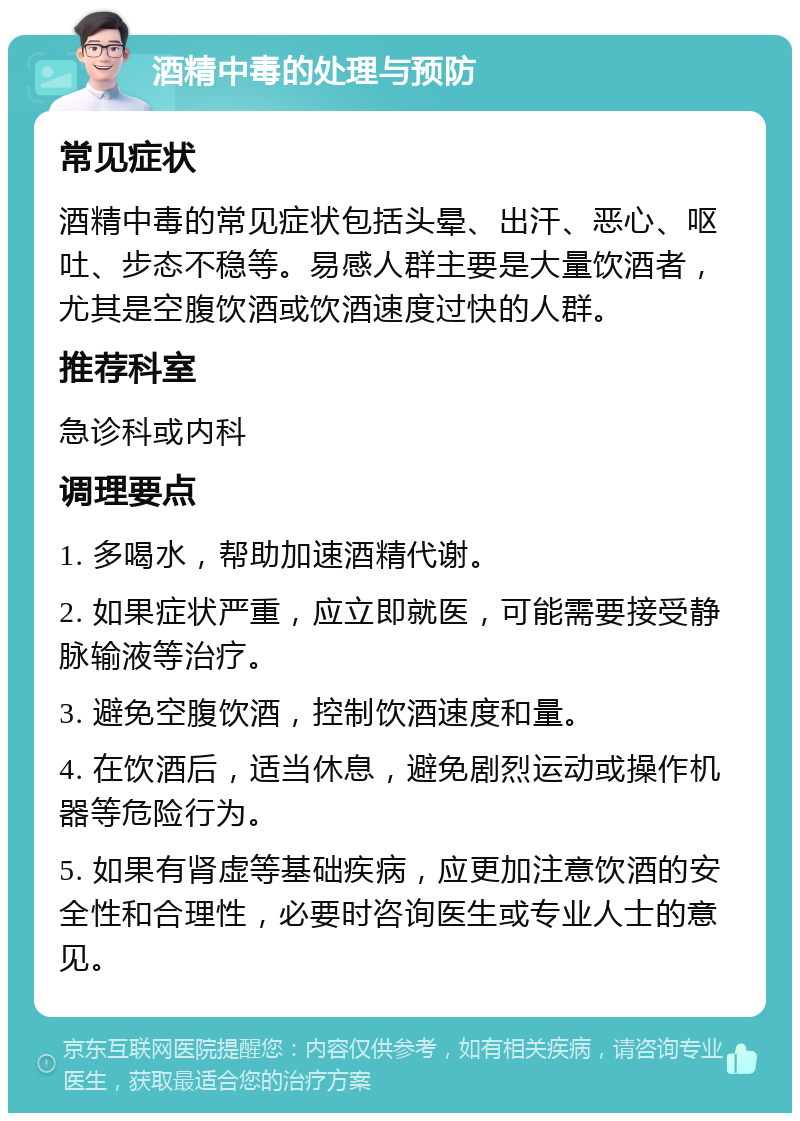 酒精中毒的处理与预防 常见症状 酒精中毒的常见症状包括头晕、出汗、恶心、呕吐、步态不稳等。易感人群主要是大量饮酒者，尤其是空腹饮酒或饮酒速度过快的人群。 推荐科室 急诊科或内科 调理要点 1. 多喝水，帮助加速酒精代谢。 2. 如果症状严重，应立即就医，可能需要接受静脉输液等治疗。 3. 避免空腹饮酒，控制饮酒速度和量。 4. 在饮酒后，适当休息，避免剧烈运动或操作机器等危险行为。 5. 如果有肾虚等基础疾病，应更加注意饮酒的安全性和合理性，必要时咨询医生或专业人士的意见。