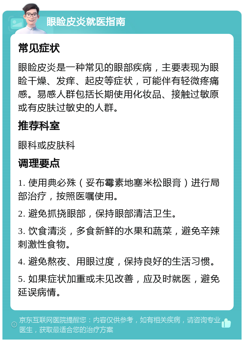 眼睑皮炎就医指南 常见症状 眼睑皮炎是一种常见的眼部疾病，主要表现为眼睑干燥、发痒、起皮等症状，可能伴有轻微疼痛感。易感人群包括长期使用化妆品、接触过敏原或有皮肤过敏史的人群。 推荐科室 眼科或皮肤科 调理要点 1. 使用典必殊（妥布霉素地塞米松眼膏）进行局部治疗，按照医嘱使用。 2. 避免抓挠眼部，保持眼部清洁卫生。 3. 饮食清淡，多食新鲜的水果和蔬菜，避免辛辣刺激性食物。 4. 避免熬夜、用眼过度，保持良好的生活习惯。 5. 如果症状加重或未见改善，应及时就医，避免延误病情。