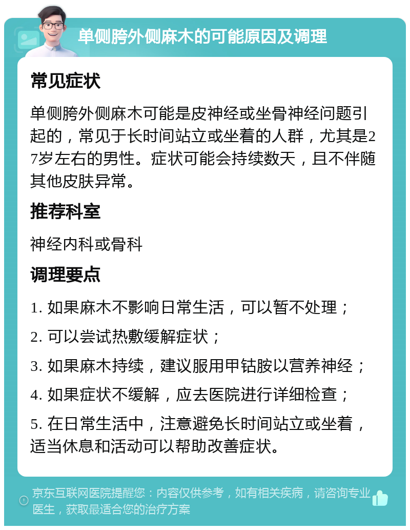 单侧胯外侧麻木的可能原因及调理 常见症状 单侧胯外侧麻木可能是皮神经或坐骨神经问题引起的，常见于长时间站立或坐着的人群，尤其是27岁左右的男性。症状可能会持续数天，且不伴随其他皮肤异常。 推荐科室 神经内科或骨科 调理要点 1. 如果麻木不影响日常生活，可以暂不处理； 2. 可以尝试热敷缓解症状； 3. 如果麻木持续，建议服用甲钴胺以营养神经； 4. 如果症状不缓解，应去医院进行详细检查； 5. 在日常生活中，注意避免长时间站立或坐着，适当休息和活动可以帮助改善症状。