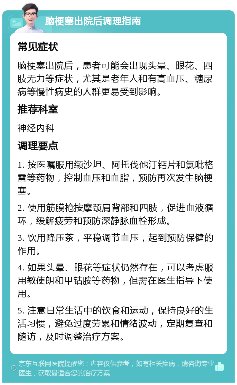 脑梗塞出院后调理指南 常见症状 脑梗塞出院后，患者可能会出现头晕、眼花、四肢无力等症状，尤其是老年人和有高血压、糖尿病等慢性病史的人群更易受到影响。 推荐科室 神经内科 调理要点 1. 按医嘱服用缬沙坦、阿托伐他汀钙片和氯吡格雷等药物，控制血压和血脂，预防再次发生脑梗塞。 2. 使用筋膜枪按摩颈肩背部和四肢，促进血液循环，缓解疲劳和预防深静脉血栓形成。 3. 饮用降压茶，平稳调节血压，起到预防保健的作用。 4. 如果头晕、眼花等症状仍然存在，可以考虑服用敏使朗和甲钴胺等药物，但需在医生指导下使用。 5. 注意日常生活中的饮食和运动，保持良好的生活习惯，避免过度劳累和情绪波动，定期复查和随访，及时调整治疗方案。