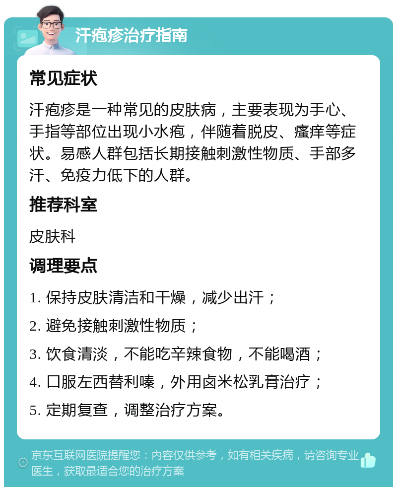 汗疱疹治疗指南 常见症状 汗疱疹是一种常见的皮肤病，主要表现为手心、手指等部位出现小水疱，伴随着脱皮、瘙痒等症状。易感人群包括长期接触刺激性物质、手部多汗、免疫力低下的人群。 推荐科室 皮肤科 调理要点 1. 保持皮肤清洁和干燥，减少出汗； 2. 避免接触刺激性物质； 3. 饮食清淡，不能吃辛辣食物，不能喝酒； 4. 口服左西替利嗪，外用卤米松乳膏治疗； 5. 定期复查，调整治疗方案。