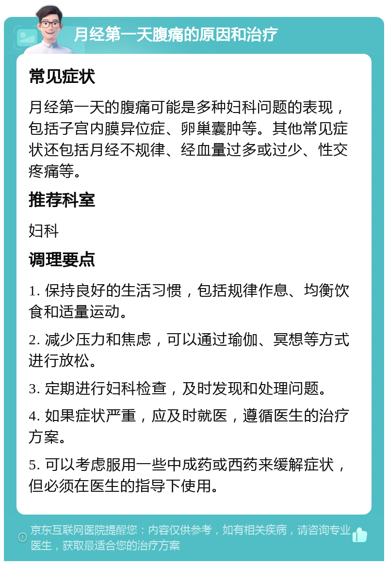 月经第一天腹痛的原因和治疗 常见症状 月经第一天的腹痛可能是多种妇科问题的表现，包括子宫内膜异位症、卵巢囊肿等。其他常见症状还包括月经不规律、经血量过多或过少、性交疼痛等。 推荐科室 妇科 调理要点 1. 保持良好的生活习惯，包括规律作息、均衡饮食和适量运动。 2. 减少压力和焦虑，可以通过瑜伽、冥想等方式进行放松。 3. 定期进行妇科检查，及时发现和处理问题。 4. 如果症状严重，应及时就医，遵循医生的治疗方案。 5. 可以考虑服用一些中成药或西药来缓解症状，但必须在医生的指导下使用。