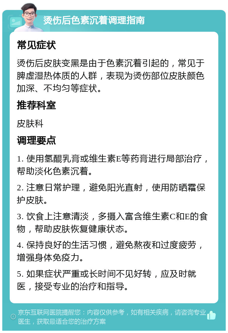 烫伤后色素沉着调理指南 常见症状 烫伤后皮肤变黑是由于色素沉着引起的，常见于脾虚湿热体质的人群，表现为烫伤部位皮肤颜色加深、不均匀等症状。 推荐科室 皮肤科 调理要点 1. 使用氢醌乳膏或维生素E等药膏进行局部治疗，帮助淡化色素沉着。 2. 注意日常护理，避免阳光直射，使用防晒霜保护皮肤。 3. 饮食上注意清淡，多摄入富含维生素C和E的食物，帮助皮肤恢复健康状态。 4. 保持良好的生活习惯，避免熬夜和过度疲劳，增强身体免疫力。 5. 如果症状严重或长时间不见好转，应及时就医，接受专业的治疗和指导。