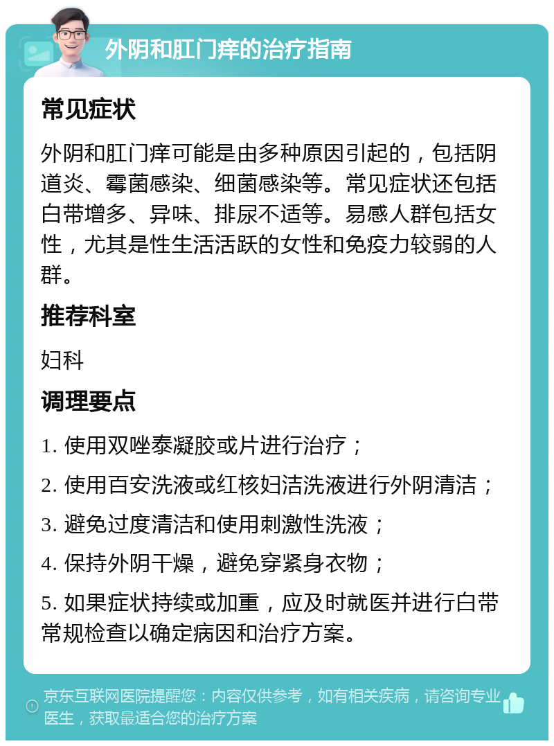 外阴和肛门痒的治疗指南 常见症状 外阴和肛门痒可能是由多种原因引起的，包括阴道炎、霉菌感染、细菌感染等。常见症状还包括白带增多、异味、排尿不适等。易感人群包括女性，尤其是性生活活跃的女性和免疫力较弱的人群。 推荐科室 妇科 调理要点 1. 使用双唑泰凝胶或片进行治疗； 2. 使用百安洗液或红核妇洁洗液进行外阴清洁； 3. 避免过度清洁和使用刺激性洗液； 4. 保持外阴干燥，避免穿紧身衣物； 5. 如果症状持续或加重，应及时就医并进行白带常规检查以确定病因和治疗方案。