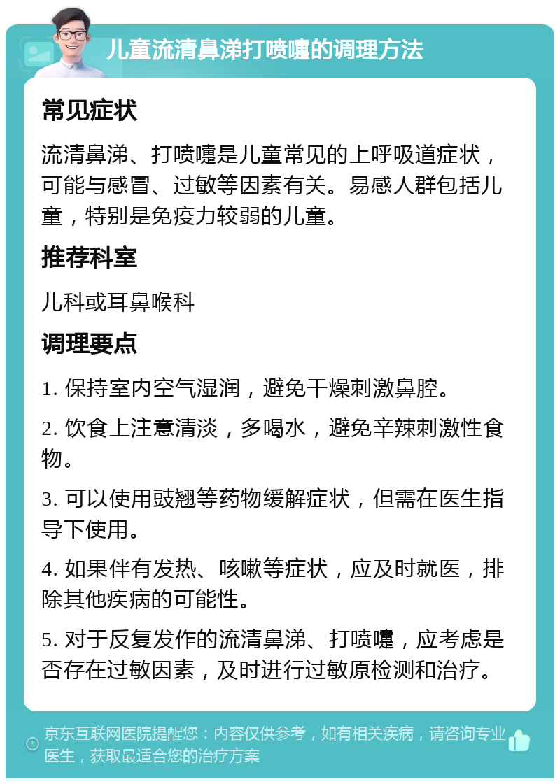 儿童流清鼻涕打喷嚏的调理方法 常见症状 流清鼻涕、打喷嚏是儿童常见的上呼吸道症状，可能与感冒、过敏等因素有关。易感人群包括儿童，特别是免疫力较弱的儿童。 推荐科室 儿科或耳鼻喉科 调理要点 1. 保持室内空气湿润，避免干燥刺激鼻腔。 2. 饮食上注意清淡，多喝水，避免辛辣刺激性食物。 3. 可以使用豉翘等药物缓解症状，但需在医生指导下使用。 4. 如果伴有发热、咳嗽等症状，应及时就医，排除其他疾病的可能性。 5. 对于反复发作的流清鼻涕、打喷嚏，应考虑是否存在过敏因素，及时进行过敏原检测和治疗。