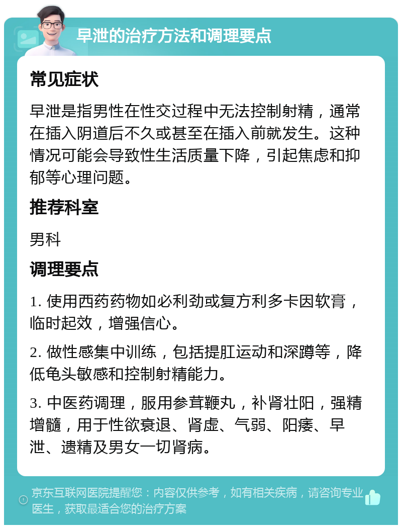 早泄的治疗方法和调理要点 常见症状 早泄是指男性在性交过程中无法控制射精，通常在插入阴道后不久或甚至在插入前就发生。这种情况可能会导致性生活质量下降，引起焦虑和抑郁等心理问题。 推荐科室 男科 调理要点 1. 使用西药药物如必利劲或复方利多卡因软膏，临时起效，增强信心。 2. 做性感集中训练，包括提肛运动和深蹲等，降低龟头敏感和控制射精能力。 3. 中医药调理，服用参茸鞭丸，补肾壮阳，强精增髓，用于性欲衰退、肾虚、气弱、阳痿、早泄、遗精及男女一切肾病。