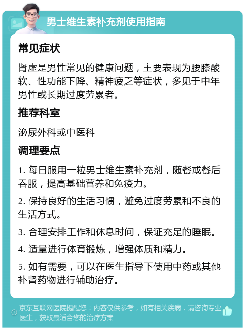 男士维生素补充剂使用指南 常见症状 肾虚是男性常见的健康问题，主要表现为腰膝酸软、性功能下降、精神疲乏等症状，多见于中年男性或长期过度劳累者。 推荐科室 泌尿外科或中医科 调理要点 1. 每日服用一粒男士维生素补充剂，随餐或餐后吞服，提高基础营养和免疫力。 2. 保持良好的生活习惯，避免过度劳累和不良的生活方式。 3. 合理安排工作和休息时间，保证充足的睡眠。 4. 适量进行体育锻炼，增强体质和精力。 5. 如有需要，可以在医生指导下使用中药或其他补肾药物进行辅助治疗。