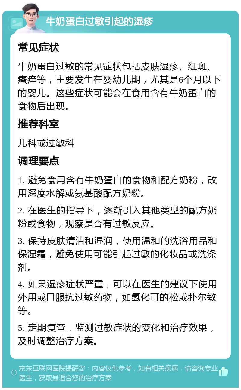 牛奶蛋白过敏引起的湿疹 常见症状 牛奶蛋白过敏的常见症状包括皮肤湿疹、红斑、瘙痒等，主要发生在婴幼儿期，尤其是6个月以下的婴儿。这些症状可能会在食用含有牛奶蛋白的食物后出现。 推荐科室 儿科或过敏科 调理要点 1. 避免食用含有牛奶蛋白的食物和配方奶粉，改用深度水解或氨基酸配方奶粉。 2. 在医生的指导下，逐渐引入其他类型的配方奶粉或食物，观察是否有过敏反应。 3. 保持皮肤清洁和湿润，使用温和的洗浴用品和保湿霜，避免使用可能引起过敏的化妆品或洗涤剂。 4. 如果湿疹症状严重，可以在医生的建议下使用外用或口服抗过敏药物，如氢化可的松或扑尔敏等。 5. 定期复查，监测过敏症状的变化和治疗效果，及时调整治疗方案。