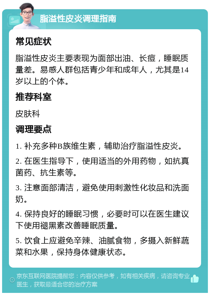 脂溢性皮炎调理指南 常见症状 脂溢性皮炎主要表现为面部出油、长痘，睡眠质量差。易感人群包括青少年和成年人，尤其是14岁以上的个体。 推荐科室 皮肤科 调理要点 1. 补充多种B族维生素，辅助治疗脂溢性皮炎。 2. 在医生指导下，使用适当的外用药物，如抗真菌药、抗生素等。 3. 注意面部清洁，避免使用刺激性化妆品和洗面奶。 4. 保持良好的睡眠习惯，必要时可以在医生建议下使用褪黑素改善睡眠质量。 5. 饮食上应避免辛辣、油腻食物，多摄入新鲜蔬菜和水果，保持身体健康状态。