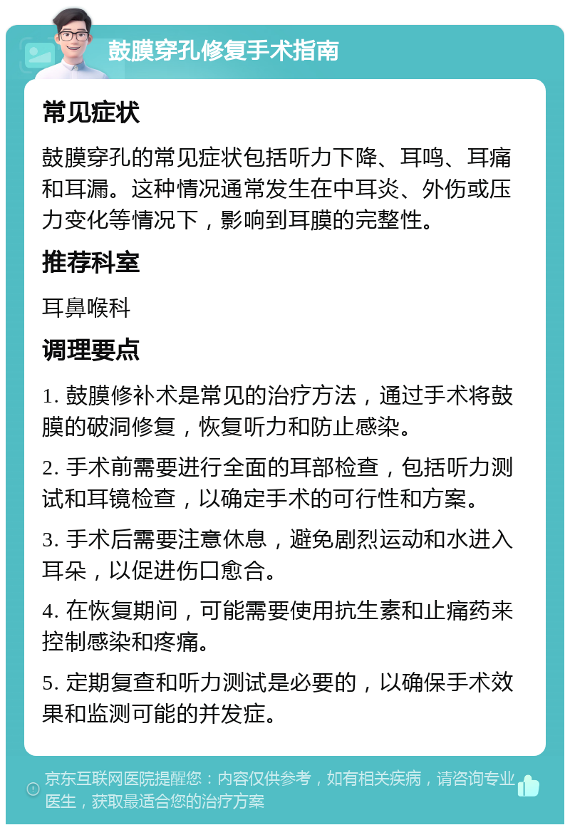 鼓膜穿孔修复手术指南 常见症状 鼓膜穿孔的常见症状包括听力下降、耳鸣、耳痛和耳漏。这种情况通常发生在中耳炎、外伤或压力变化等情况下，影响到耳膜的完整性。 推荐科室 耳鼻喉科 调理要点 1. 鼓膜修补术是常见的治疗方法，通过手术将鼓膜的破洞修复，恢复听力和防止感染。 2. 手术前需要进行全面的耳部检查，包括听力测试和耳镜检查，以确定手术的可行性和方案。 3. 手术后需要注意休息，避免剧烈运动和水进入耳朵，以促进伤口愈合。 4. 在恢复期间，可能需要使用抗生素和止痛药来控制感染和疼痛。 5. 定期复查和听力测试是必要的，以确保手术效果和监测可能的并发症。