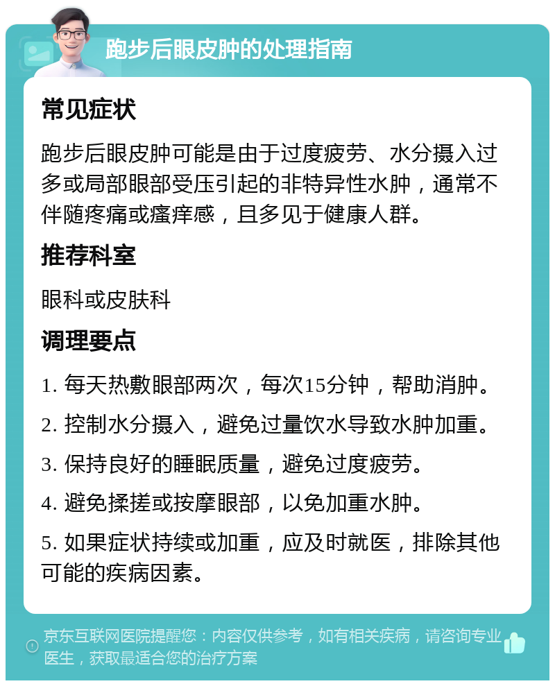 跑步后眼皮肿的处理指南 常见症状 跑步后眼皮肿可能是由于过度疲劳、水分摄入过多或局部眼部受压引起的非特异性水肿，通常不伴随疼痛或瘙痒感，且多见于健康人群。 推荐科室 眼科或皮肤科 调理要点 1. 每天热敷眼部两次，每次15分钟，帮助消肿。 2. 控制水分摄入，避免过量饮水导致水肿加重。 3. 保持良好的睡眠质量，避免过度疲劳。 4. 避免揉搓或按摩眼部，以免加重水肿。 5. 如果症状持续或加重，应及时就医，排除其他可能的疾病因素。