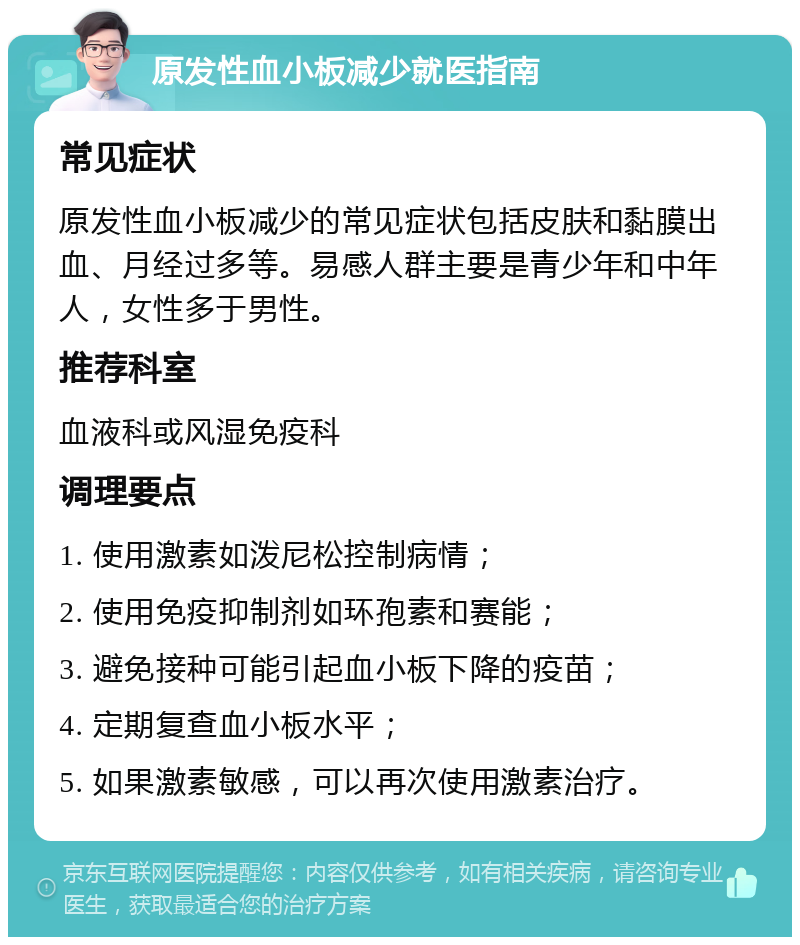 原发性血小板减少就医指南 常见症状 原发性血小板减少的常见症状包括皮肤和黏膜出血、月经过多等。易感人群主要是青少年和中年人，女性多于男性。 推荐科室 血液科或风湿免疫科 调理要点 1. 使用激素如泼尼松控制病情； 2. 使用免疫抑制剂如环孢素和赛能； 3. 避免接种可能引起血小板下降的疫苗； 4. 定期复查血小板水平； 5. 如果激素敏感，可以再次使用激素治疗。