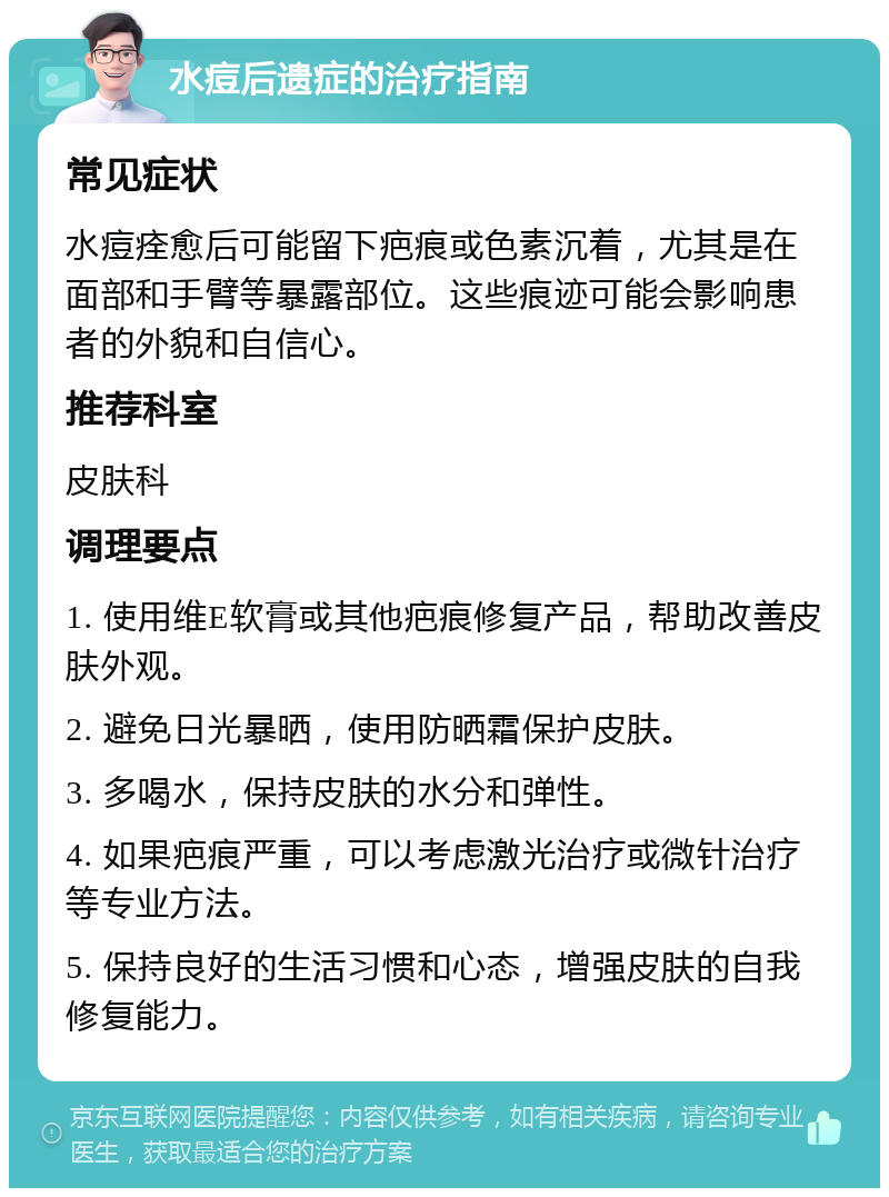 水痘后遗症的治疗指南 常见症状 水痘痊愈后可能留下疤痕或色素沉着，尤其是在面部和手臂等暴露部位。这些痕迹可能会影响患者的外貌和自信心。 推荐科室 皮肤科 调理要点 1. 使用维E软膏或其他疤痕修复产品，帮助改善皮肤外观。 2. 避免日光暴晒，使用防晒霜保护皮肤。 3. 多喝水，保持皮肤的水分和弹性。 4. 如果疤痕严重，可以考虑激光治疗或微针治疗等专业方法。 5. 保持良好的生活习惯和心态，增强皮肤的自我修复能力。