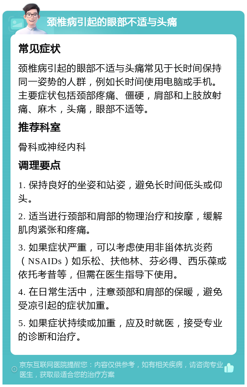 颈椎病引起的眼部不适与头痛 常见症状 颈椎病引起的眼部不适与头痛常见于长时间保持同一姿势的人群，例如长时间使用电脑或手机。主要症状包括颈部疼痛、僵硬，肩部和上肢放射痛、麻木，头痛，眼部不适等。 推荐科室 骨科或神经内科 调理要点 1. 保持良好的坐姿和站姿，避免长时间低头或仰头。 2. 适当进行颈部和肩部的物理治疗和按摩，缓解肌肉紧张和疼痛。 3. 如果症状严重，可以考虑使用非甾体抗炎药（NSAIDs）如乐松、扶他林、芬必得、西乐葆或依托考昔等，但需在医生指导下使用。 4. 在日常生活中，注意颈部和肩部的保暖，避免受凉引起的症状加重。 5. 如果症状持续或加重，应及时就医，接受专业的诊断和治疗。