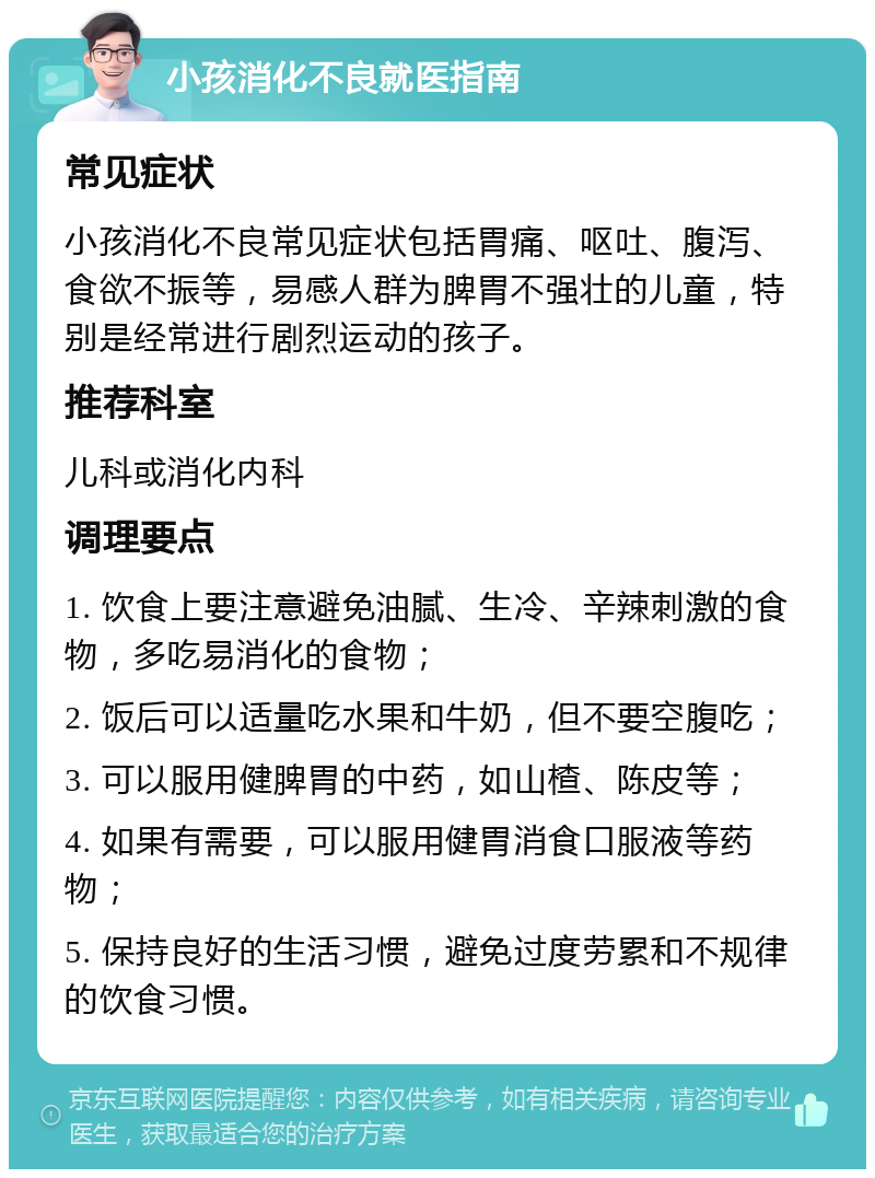 小孩消化不良就医指南 常见症状 小孩消化不良常见症状包括胃痛、呕吐、腹泻、食欲不振等，易感人群为脾胃不强壮的儿童，特别是经常进行剧烈运动的孩子。 推荐科室 儿科或消化内科 调理要点 1. 饮食上要注意避免油腻、生冷、辛辣刺激的食物，多吃易消化的食物； 2. 饭后可以适量吃水果和牛奶，但不要空腹吃； 3. 可以服用健脾胃的中药，如山楂、陈皮等； 4. 如果有需要，可以服用健胃消食口服液等药物； 5. 保持良好的生活习惯，避免过度劳累和不规律的饮食习惯。