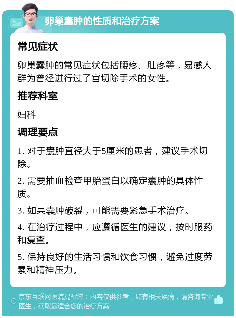 卵巢囊肿的性质和治疗方案 常见症状 卵巢囊肿的常见症状包括腰疼、肚疼等，易感人群为曾经进行过子宫切除手术的女性。 推荐科室 妇科 调理要点 1. 对于囊肿直径大于5厘米的患者，建议手术切除。 2. 需要抽血检查甲胎蛋白以确定囊肿的具体性质。 3. 如果囊肿破裂，可能需要紧急手术治疗。 4. 在治疗过程中，应遵循医生的建议，按时服药和复查。 5. 保持良好的生活习惯和饮食习惯，避免过度劳累和精神压力。