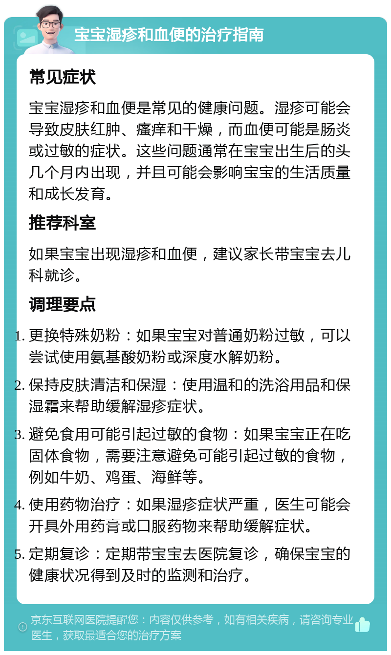 宝宝湿疹和血便的治疗指南 常见症状 宝宝湿疹和血便是常见的健康问题。湿疹可能会导致皮肤红肿、瘙痒和干燥，而血便可能是肠炎或过敏的症状。这些问题通常在宝宝出生后的头几个月内出现，并且可能会影响宝宝的生活质量和成长发育。 推荐科室 如果宝宝出现湿疹和血便，建议家长带宝宝去儿科就诊。 调理要点 更换特殊奶粉：如果宝宝对普通奶粉过敏，可以尝试使用氨基酸奶粉或深度水解奶粉。 保持皮肤清洁和保湿：使用温和的洗浴用品和保湿霜来帮助缓解湿疹症状。 避免食用可能引起过敏的食物：如果宝宝正在吃固体食物，需要注意避免可能引起过敏的食物，例如牛奶、鸡蛋、海鲜等。 使用药物治疗：如果湿疹症状严重，医生可能会开具外用药膏或口服药物来帮助缓解症状。 定期复诊：定期带宝宝去医院复诊，确保宝宝的健康状况得到及时的监测和治疗。