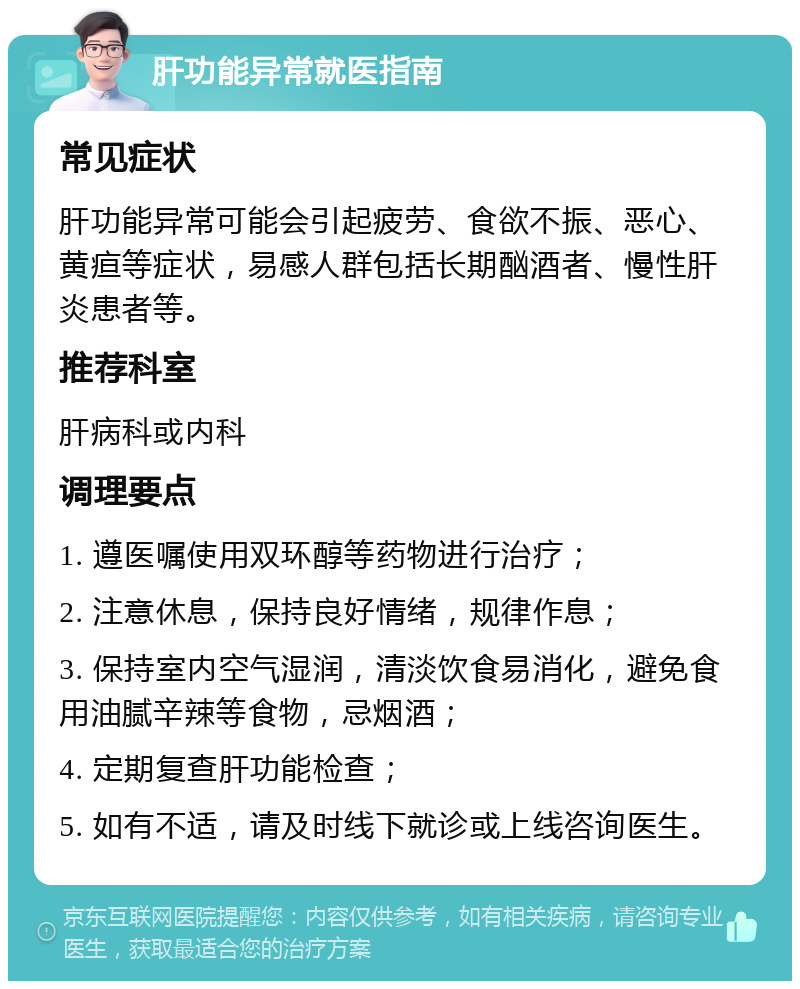 肝功能异常就医指南 常见症状 肝功能异常可能会引起疲劳、食欲不振、恶心、黄疸等症状，易感人群包括长期酗酒者、慢性肝炎患者等。 推荐科室 肝病科或内科 调理要点 1. 遵医嘱使用双环醇等药物进行治疗； 2. 注意休息，保持良好情绪，规律作息； 3. 保持室内空气湿润，清淡饮食易消化，避免食用油腻辛辣等食物，忌烟酒； 4. 定期复查肝功能检查； 5. 如有不适，请及时线下就诊或上线咨询医生。