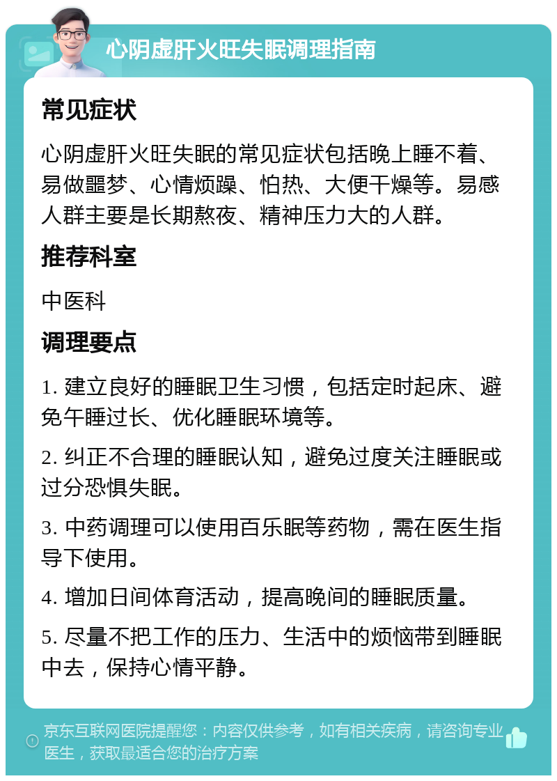 心阴虚肝火旺失眠调理指南 常见症状 心阴虚肝火旺失眠的常见症状包括晚上睡不着、易做噩梦、心情烦躁、怕热、大便干燥等。易感人群主要是长期熬夜、精神压力大的人群。 推荐科室 中医科 调理要点 1. 建立良好的睡眠卫生习惯，包括定时起床、避免午睡过长、优化睡眠环境等。 2. 纠正不合理的睡眠认知，避免过度关注睡眠或过分恐惧失眠。 3. 中药调理可以使用百乐眠等药物，需在医生指导下使用。 4. 增加日间体育活动，提高晚间的睡眠质量。 5. 尽量不把工作的压力、生活中的烦恼带到睡眠中去，保持心情平静。